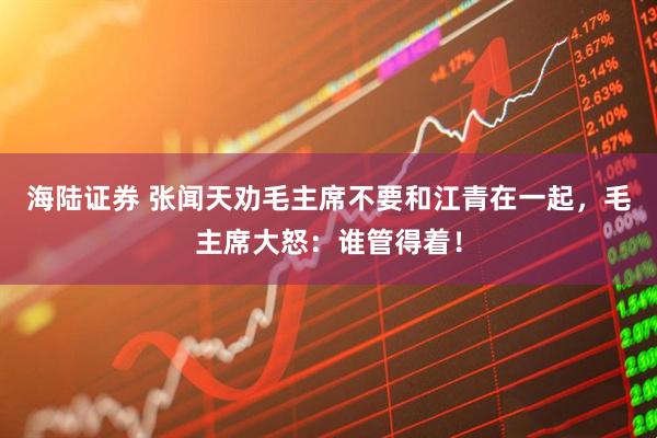 海陆证券 张闻天劝毛主席不要和江青在一起，毛主席大怒：谁管得着！