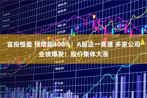 富投恒盈 预增超400%！A股这一赛道 多家公司业绩爆发！股价集体大涨