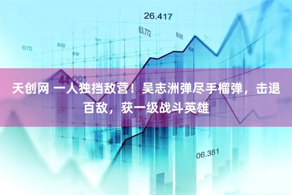 天创网 一人独挡敌营！吴志洲弹尽手榴弹，击退百敌，获一级战斗英雄