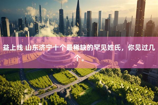 益上线 山东济宁十个最稀缺的罕见姓氏，你见过几个。