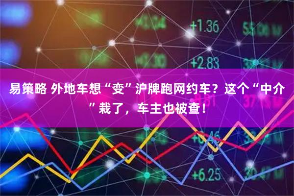 易策略 外地车想“变”沪牌跑网约车？这个“中介”栽了，车主也被查！