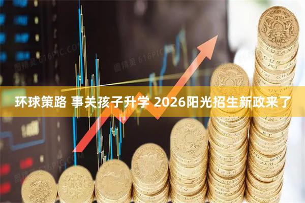环球策路 事关孩子升学 2026阳光招生新政来了