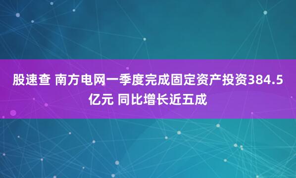 股速查 南方电网一季度完成固定资产投资384.5亿元 同比增长近五成