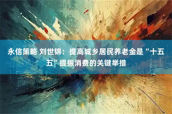 永信策略 刘世锦：提高城乡居民养老金是“十五五”提振消费的关键举措