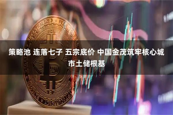 策略池 连落七子 五宗底价 中国金茂筑牢核心城市土储根基
