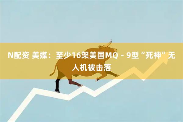N配资 美媒：至少16架美国MQ－9型“死神”无人机被击落