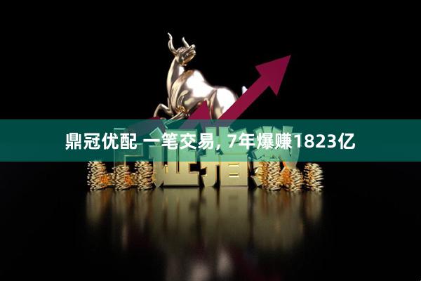 鼎冠优配 一笔交易, 7年爆赚1823亿