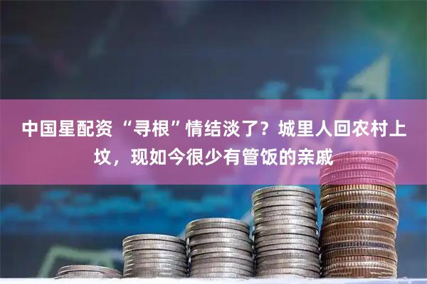 中国星配资 “寻根”情结淡了？城里人回农村上坟，现如今很少有管饭的亲戚
