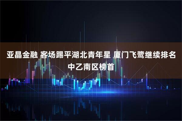 亚晶金融 客场踢平湖北青年星 厦门飞鹭继续排名中乙南区榜首