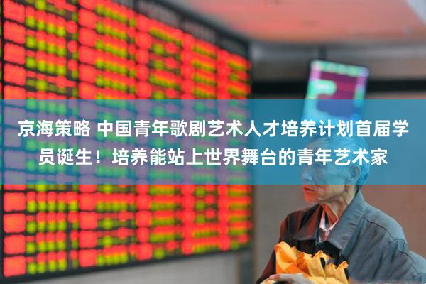 京海策略 中国青年歌剧艺术人才培养计划首届学员诞生！培养能站上世界舞台的青年艺术家