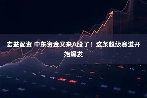宏益配资 中东资金又来A股了！这条超级赛道开始爆发